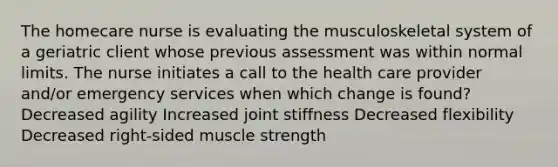 The homecare nurse is evaluating the musculoskeletal system of a geriatric client whose previous assessment was within normal limits. The nurse initiates a call to the health care provider and/or emergency services when which change is found? Decreased agility Increased joint stiffness Decreased flexibility Decreased right-sided muscle strength