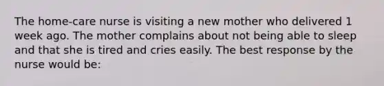 The home-care nurse is visiting a new mother who delivered 1 week ago. The mother complains about not being able to sleep and that she is tired and cries easily. The best response by the nurse would be: