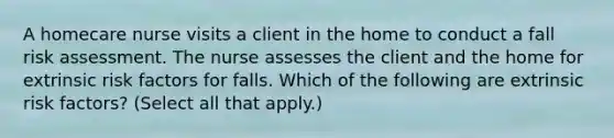 A homecare nurse visits a client in the home to conduct a fall risk assessment. The nurse assesses the client and the home for extrinsic risk factors for falls. Which of the following are extrinsic risk factors? (Select all that apply.)