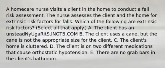 A homecare nurse visits a client in the home to conduct a fall risk assessment. The nurse assesses the client and the home for extrinsic risk factors for falls. Which of the following are extrinsic risk factors? (Select all that apply.) A. The client has an unsteadNyUgaRitS.INGTB.COM B. The client uses a cane, but the cane is not the appropriate size for the client. C. The client's home is cluttered. D. The client is on two different medications that cause orthostatic hypotension. E. There are no grab bars in the client's bathroom.