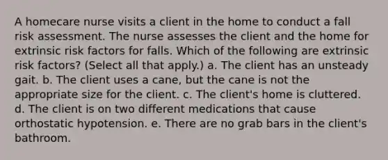 A homecare nurse visits a client in the home to conduct a fall risk assessment. The nurse assesses the client and the home for extrinsic risk factors for falls. Which of the following are extrinsic risk factors? (Select all that apply.) a. The client has an unsteady gait. b. The client uses a cane, but the cane is not the appropriate size for the client. c. The client's home is cluttered. d. The client is on two different medications that cause orthostatic hypotension. e. There are no grab bars in the client's bathroom.