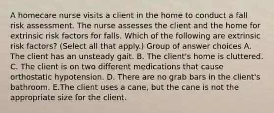 A homecare nurse visits a client in the home to conduct a fall risk assessment. The nurse assesses the client and the home for extrinsic risk factors for falls. Which of the following are extrinsic risk factors? (Select all that apply.) Group of answer choices A. The client has an unsteady gait. B. The client's home is cluttered. C. The client is on two different medications that cause orthostatic hypotension. D. There are no grab bars in the client's bathroom. E.The client uses a cane, but the cane is not the appropriate size for the client.