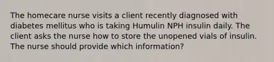 The homecare nurse visits a client recently diagnosed with diabetes mellitus who is taking Humulin NPH insulin daily. The client asks the nurse how to store the unopened vials of insulin. The nurse should provide which information?