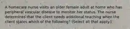 A homecare nurse visits an older female adult at home who has peripheral vascular disease to monitor her status. The nurse determines that the client needs additional teaching when the client states which of the following? (Select all that apply.)