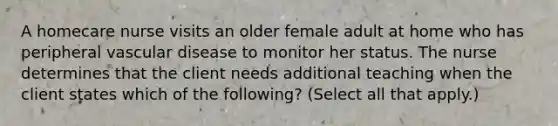 A homecare nurse visits an older female adult at home who has peripheral vascular disease to monitor her status. The nurse determines that the client needs additional teaching when the client states which of the following? (Select all that apply.)