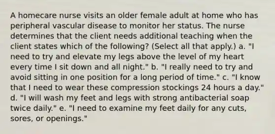 A homecare nurse visits an older female adult at home who has peripheral vascular disease to monitor her status. The nurse determines that the client needs additional teaching when the client states which of the following? (Select all that apply.) a. "I need to try and elevate my legs above the level of my heart every time I sit down and all night." b. "I really need to try and avoid sitting in one position for a long period of time." c. "I know that I need to wear these compression stockings 24 hours a day." d. "I will wash my feet and legs with strong antibacterial soap twice daily." e. "I need to examine my feet daily for any cuts, sores, or openings."