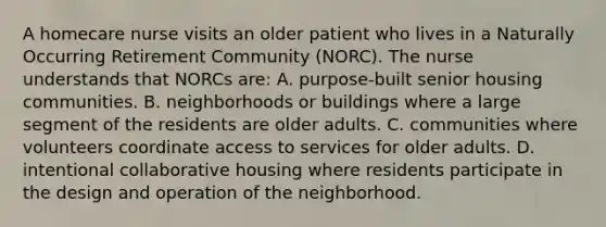 A homecare nurse visits an older patient who lives in a Naturally Occurring Retirement Community (NORC). The nurse understands that NORCs are: A. purpose-built senior housing communities. B. neighborhoods or buildings where a large segment of the residents are older adults. C. communities where volunteers coordinate access to services for older adults. D. intentional collaborative housing where residents participate in the design and operation of the neighborhood.