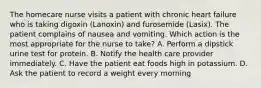 The homecare nurse visits a patient with chronic heart failure who is taking digoxin (Lanoxin) and furosemide (Lasix). The patient complains of nausea and vomiting. Which action is the most appropriate for the nurse to take? A. Perform a dipstick urine test for protein. B. Notify the health care provider immediately. C. Have the patient eat foods high in potassium. D. Ask the patient to record a weight every morning