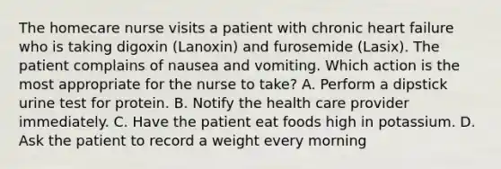 The homecare nurse visits a patient with chronic heart failure who is taking digoxin (Lanoxin) and furosemide (Lasix). The patient complains of nausea and vomiting. Which action is the most appropriate for the nurse to take? A. Perform a dipstick urine test for protein. B. Notify the health care provider immediately. C. Have the patient eat foods high in potassium. D. Ask the patient to record a weight every morning