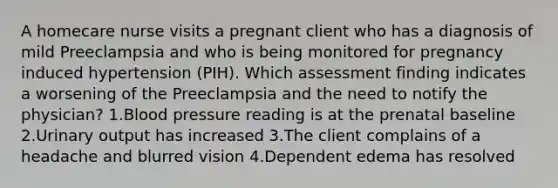 A homecare nurse visits a pregnant client who has a diagnosis of mild Preeclampsia and who is being monitored for pregnancy induced hypertension (PIH). Which assessment finding indicates a worsening of the Preeclampsia and the need to notify the physician? 1.Blood pressure reading is at the prenatal baseline 2.Urinary output has increased 3.The client complains of a headache and blurred vision 4.Dependent edema has resolved