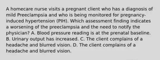 A homecare nurse visits a pregnant client who has a diagnosis of mild Preeclampsia and who is being monitored for pregnancy-induced hypertension (PIH). Which assessment finding indicates a worsening of the preeclampsia and the need to notify the physician? A. Blood pressure reading is at the prenatal baseline. B. Urinary output has increased. C. The client complains of a headache and blurred vision. D. The client complains of a headache and blurred vision.