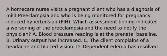 A homecare nurse visits a pregnant client who has a diagnosis of mild Preeclampsia and who is being monitored for pregnancy induced hypertension (PIH). Which assessment finding indicates a worsening of the preeclampsia and the need to notify the physician? A. Blood pressure reading is at the prenatal baseline. B. Urinary output has increased. C. The client complains of a headache and blurred vision. D. Dependent edema has resolved.