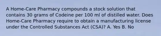 A Home-Care Pharmacy compounds a stock solution that contains 30 grams of Codeine per 100 ml of distilled water. Does Home-Care Pharmacy require to obtain a manufacturing license under the Controlled Substances Act (CSA)? A. Yes B. No