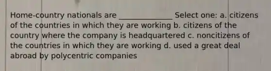 Home-country nationals are ______________ Select one: a. citizens of the countries in which they are working b. citizens of the country where the company is headquartered c. noncitizens of the countries in which they are working d. used a great deal abroad by polycentric companies