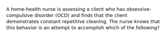 A home-health nurse is assessing a client who has obsessive-compulsive disorder (OCD) and finds that the client demonstrates constant repetitive cleaning. The nurse knows that this behavior is an attempt to accomplish which of the following?