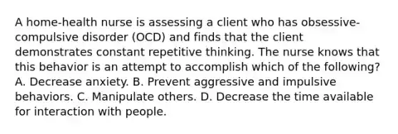 A home-health nurse is assessing a client who has obsessive-compulsive disorder (OCD) and finds that the client demonstrates constant repetitive thinking. The nurse knows that this behavior is an attempt to accomplish which of the following? A. Decrease anxiety. B. Prevent aggressive and impulsive behaviors. C. Manipulate others. D. Decrease the time available for interaction with people.