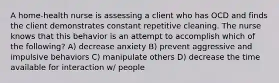 A home-health nurse is assessing a client who has OCD and finds the client demonstrates constant repetitive cleaning. The nurse knows that this behavior is an attempt to accomplish which of the following? A) decrease anxiety B) prevent aggressive and impulsive behaviors C) manipulate others D) decrease the time available for interaction w/ people