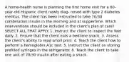 A home-health nurse is planning the first home visit for a 60-year-old Hispanic client newly diag- nosed with type 2 diabetes mellitus. The client has been instructed to take 70/30 combination insulin in the morning and at suppertime. Which interventions should be included in the client's plan of care? SELECT ALL THAT APPLY. 1. Instruct the client to inspect the feet daily. 2. Ensure that the client eats a bedtime snack. 3. Assess the client's ability to read small print. 4. Teach the client how to perform a hemoglobin A1c test. 5. Instruct the client on storing prefilled syringes in the refrigerator. 6. Teach the client to take one unit of 70/30 insulin after eating a snack.