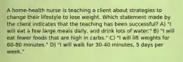 A home-health nurse is teaching a client about strategies to change their lifestyle to lose weight. Which statement made by the client indicates that the teaching has been successful? A) "I will eat a few large meals daily, and drink lots of water." B) "I will eat fewer foods that are high in carbs." C) "I will lift weights for 60-80 minutes." D) "I will walk for 30-40 minutes, 5 days per week."