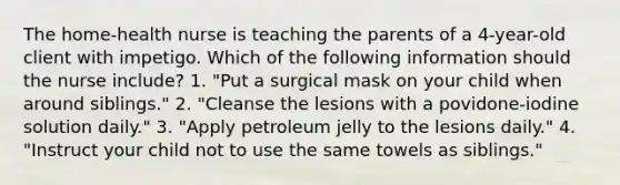 The home-health nurse is teaching the parents of a 4-year-old client with impetigo. Which of the following information should the nurse include? 1. "Put a surgical mask on your child when around siblings." 2. "Cleanse the lesions with a povidone-iodine solution daily." 3. "Apply petroleum jelly to the lesions daily." 4. "Instruct your child not to use the same towels as siblings."