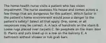 The home-health nurse visits a patient who has vision impairment. The nurse assesses his house and comes across a few things that are dangerous for this patient. Which factor in the patient's home environment would pose a danger to the patient's safety? Select all that apply. One, some, or all responses may be correct. A. A lack of handrails on the stairs B. Loose rugs placed over carpets C. No peephole on the main door D. Plants and pots lined up in a row on the balcony E. A bathroom without shower or tub grab bars