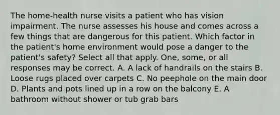 The home-health nurse visits a patient who has vision impairment. The nurse assesses his house and comes across a few things that are dangerous for this patient. Which factor in the patient's home environment would pose a danger to the patient's safety? Select all that apply. One, some, or all responses may be correct. A. A lack of handrails on the stairs B. Loose rugs placed over carpets C. No peephole on the main door D. Plants and pots lined up in a row on the balcony E. A bathroom without shower or tub grab bars