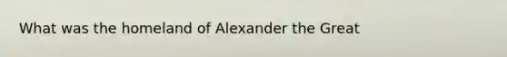 What was the homeland of Alexander the Great