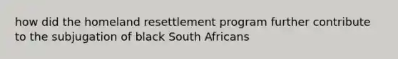 how did the homeland resettlement program further contribute to the subjugation of black South Africans