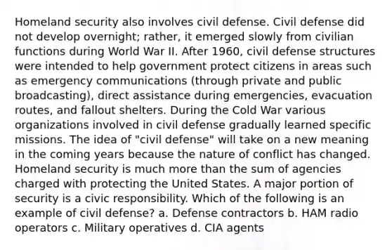 Homeland security also involves civil defense. Civil defense did not develop overnight; rather, it emerged slowly from civilian functions during World War II. After 1960, civil defense structures were intended to help government protect citizens in areas such as emergency communications (through private and public broadcasting), direct assistance during emergencies, evacuation routes, and fallout shelters. During the Cold War various organizations involved in civil defense gradually learned specific missions. The idea of "civil defense" will take on a new meaning in the coming years because the nature of conflict has changed. Homeland security is much more than the sum of agencies charged with protecting the United States. A major portion of security is a civic responsibility. Which of the following is an example of civil defense?​ a. ​Defense contractors b. ​HAM radio operators c. ​Military operatives d. ​CIA agents