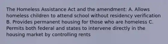 The Homeless Assistance Act and the amendment: A. Allows homeless children to attend school without residency verification B. Provides permanent housing for those who are homeless C. Permits both federal and states to intervene directly in the housing market by controlling rents