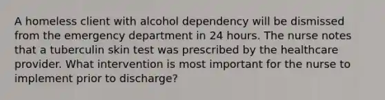 A homeless client with alcohol dependency will be dismissed from the emergency department in 24 hours. The nurse notes that a tuberculin skin test was prescribed by the healthcare provider. What intervention is most important for the nurse to implement prior to discharge?