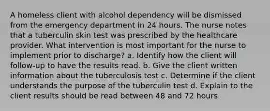 A homeless client with alcohol dependency will be dismissed from the emergency department in 24 hours. The nurse notes that a tuberculin skin test was prescribed by the healthcare provider. What intervention is most important for the nurse to implement prior to discharge? a. Identify how the client will follow-up to have the results read. b. Give the client written information about the tuberculosis test c. Determine if the client understands the purpose of the tuberculin test d. Explain to the client results should be read between 48 and 72 hours