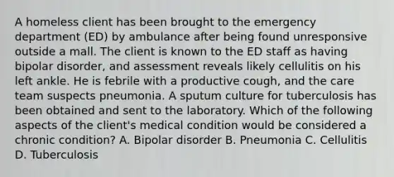 A homeless client has been brought to the emergency department (ED) by ambulance after being found unresponsive outside a mall. The client is known to the ED staff as having bipolar disorder, and assessment reveals likely cellulitis on his left ankle. He is febrile with a productive cough, and the care team suspects pneumonia. A sputum culture for tuberculosis has been obtained and sent to the laboratory. Which of the following aspects of the client's medical condition would be considered a chronic condition? A. Bipolar disorder B. Pneumonia C. Cellulitis D. Tuberculosis