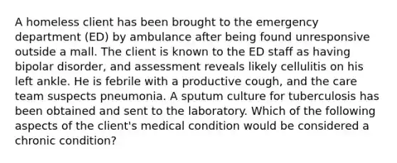 A homeless client has been brought to the emergency department (ED) by ambulance after being found unresponsive outside a mall. The client is known to the ED staff as having bipolar disorder, and assessment reveals likely cellulitis on his left ankle. He is febrile with a productive cough, and the care team suspects pneumonia. A sputum culture for tuberculosis has been obtained and sent to the laboratory. Which of the following aspects of the client's medical condition would be considered a chronic condition?