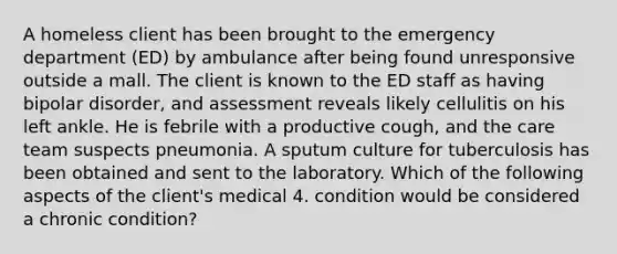 A homeless client has been brought to the emergency department (ED) by ambulance after being found unresponsive outside a mall. The client is known to the ED staff as having bipolar disorder, and assessment reveals likely cellulitis on his left ankle. He is febrile with a productive cough, and the care team suspects pneumonia. A sputum culture for tuberculosis has been obtained and sent to the laboratory. Which of the following aspects of the client's medical 4. condition would be considered a chronic condition?