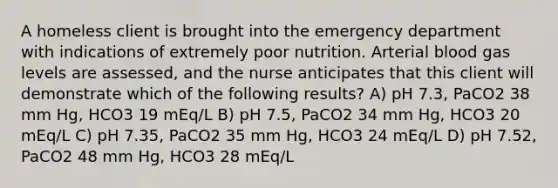 A homeless client is brought into the emergency department with indications of extremely poor nutrition. Arterial blood gas levels are assessed, and the nurse anticipates that this client will demonstrate which of the following results? A) pH 7.3, PaCO2 38 mm Hg, HCO3 19 mEq/L B) pH 7.5, PaCO2 34 mm Hg, HCO3 20 mEq/L C) pH 7.35, PaCO2 35 mm Hg, HCO3 24 mEq/L D) pH 7.52, PaCO2 48 mm Hg, HCO3 28 mEq/L