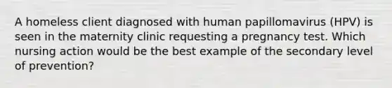 A homeless client diagnosed with human papillomavirus (HPV) is seen in the maternity clinic requesting a pregnancy test. Which nursing action would be the best example of the secondary level of prevention?