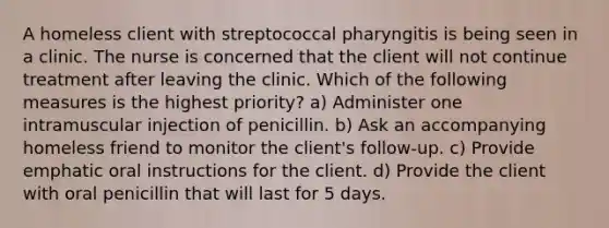 A homeless client with streptococcal pharyngitis is being seen in a clinic. The nurse is concerned that the client will not continue treatment after leaving the clinic. Which of the following measures is the highest priority? a) Administer one intramuscular injection of penicillin. b) Ask an accompanying homeless friend to monitor the client's follow-up. c) Provide emphatic oral instructions for the client. d) Provide the client with oral penicillin that will last for 5 days.