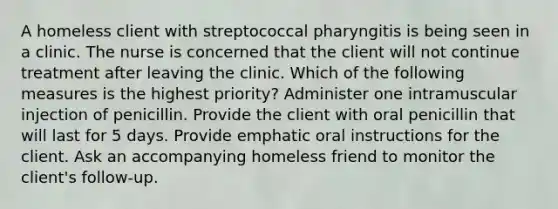 A homeless client with streptococcal pharyngitis is being seen in a clinic. The nurse is concerned that the client will not continue treatment after leaving the clinic. Which of the following measures is the highest priority? Administer one intramuscular injection of penicillin. Provide the client with oral penicillin that will last for 5 days. Provide emphatic oral instructions for the client. Ask an accompanying homeless friend to monitor the client's follow-up.