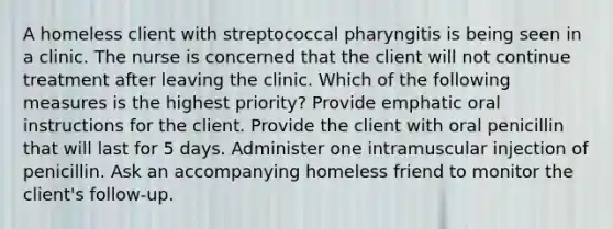 A homeless client with streptococcal pharyngitis is being seen in a clinic. The nurse is concerned that the client will not continue treatment after leaving the clinic. Which of the following measures is the highest priority? Provide emphatic oral instructions for the client. Provide the client with oral penicillin that will last for 5 days. Administer one intramuscular injection of penicillin. Ask an accompanying homeless friend to monitor the client's follow-up.