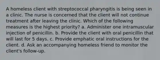 A homeless client with streptococcal pharyngitis is being seen in a clinic. The nurse is concerned that the client will not continue treatment after leaving the clinic. Which of the following measures is the highest priority? a. Administer one intramuscular injection of penicillin. b. Provide the client with oral penicillin that will last for 5 days. c. Provide emphatic oral instructions for the client. d. Ask an accompanying homeless friend to monitor the client's follow-up.