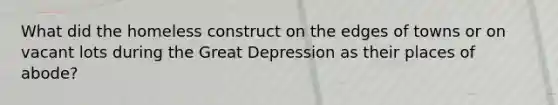 What did the homeless construct on the edges of towns or on vacant lots during the Great Depression as their places of abode?