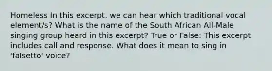 Homeless In this excerpt, we can hear which traditional vocal element/s? What is the name of the South African All-Male singing group heard in this excerpt? True or False: This excerpt includes call and response. What does it mean to sing in 'falsetto' voice?