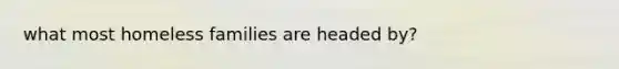 what most homeless families are headed by?