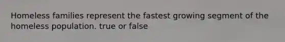 Homeless families represent the fastest growing segment of the homeless population. true or false