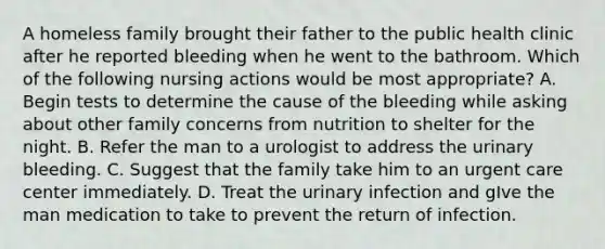 A homeless family brought their father to the public health clinic after he reported bleeding when he went to the bathroom. Which of the following nursing actions would be most appropriate? A. Begin tests to determine the cause of the bleeding while asking about other family concerns from nutrition to shelter for the night. B. Refer the man to a urologist to address the urinary bleeding. C. Suggest that the family take him to an urgent care center immediately. D. Treat the urinary infection and gIve the man medication to take to prevent the return of infection.