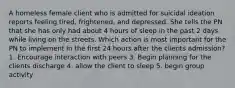 A homeless female client who is admitted for suicidal ideation reports feeling tired, frightened, and depressed. She tells the PN that she has only had about 4 hours of sleep in the past 2 days while living on the streets. Which action is most important for the PN to implement in the first 24 hours after the clients admission? 1. Encourage interaction with peers 3. Begin planning for the clients discharge 4. allow the client to sleep 5. begin group activity