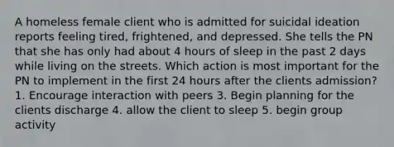 A homeless female client who is admitted for suicidal ideation reports feeling tired, frightened, and depressed. She tells the PN that she has only had about 4 hours of sleep in the past 2 days while living on the streets. Which action is most important for the PN to implement in the first 24 hours after the clients admission? 1. Encourage interaction with peers 3. Begin planning for the clients discharge 4. allow the client to sleep 5. begin group activity