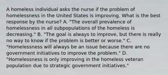 A homeless individual asks the nurse if the problem of homelessness in the United States is improving. What is the best response by the nurse? A. "The overall prevalence of homelessness in all subpopulations of the homeless is decreasing." B. "The goal is always to improve, but there is really no way to know if the problem is better or worse." C. "Homelessness will always be an issue because there are no government initiatives to improve the problem." D. "Homelessness is only improving in the homeless veteran population due to strategic government initiatives."