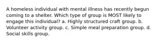 A homeless individual with mental illness has recently begun coming to a shelter. Which type of group is MOST likely to engage this individual? a. Highly structured craft group. b. Volunteer activity group. c. Simple meal preparation group. d. Social skills group.